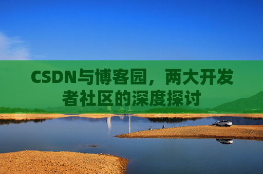 CSDN与博客园,两大开发者社区的深度探讨 CSDN与博客园,两大开发者社区的深度探讨